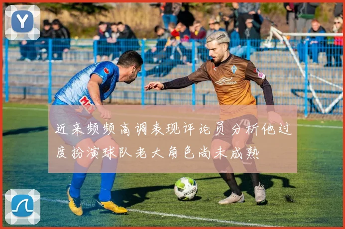 近来频频高调表现评论员分析他过度扮演球队老大角色尚未成熟