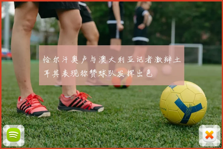 恰尔汗奥卢与澳大利亚记者激辩土耳其表现称赞球队发挥出色