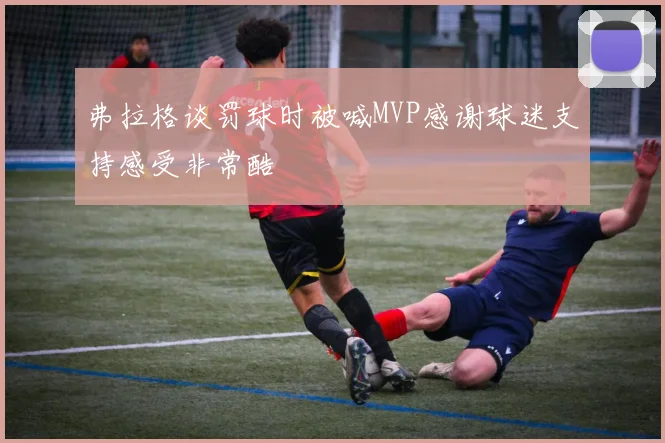 弗拉格谈罚球时被喊MVP感谢球迷支持感受非常酷