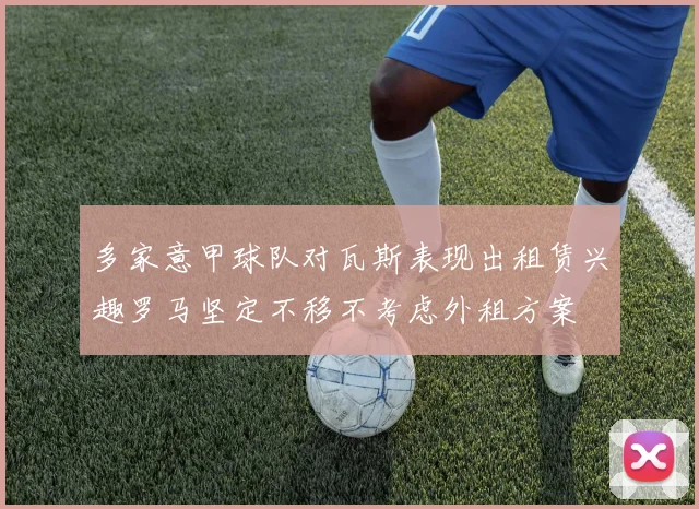 多家意甲球队对瓦斯表现出租赁兴趣罗马坚定不移不考虑外租方案