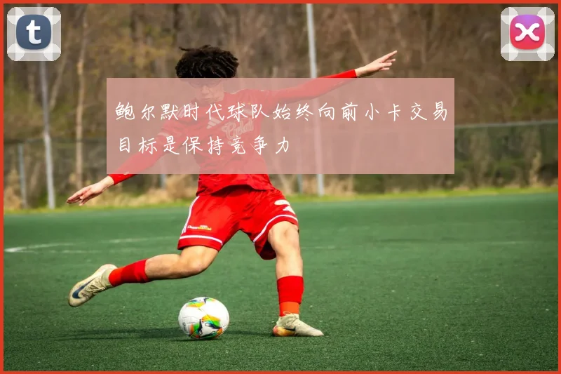 鲍尔默时代球队始终向前小卡交易目标是保持竞争力