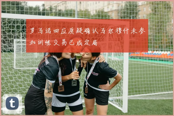 罗马诺回应质疑确认马尔穆什未参加训练交易已成定局