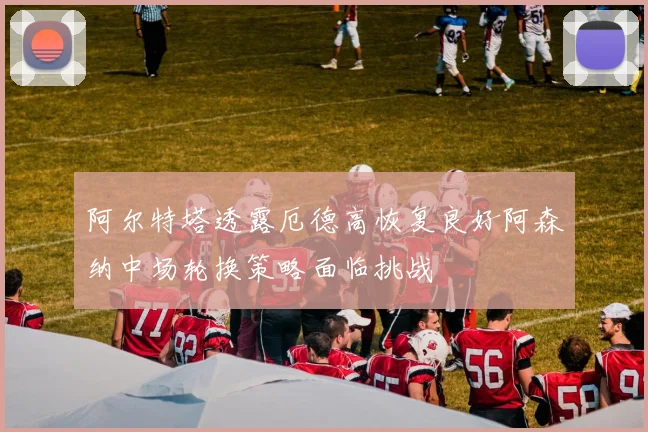 阿尔特塔透露厄德高恢复良好阿森纳中场轮换策略面临挑战