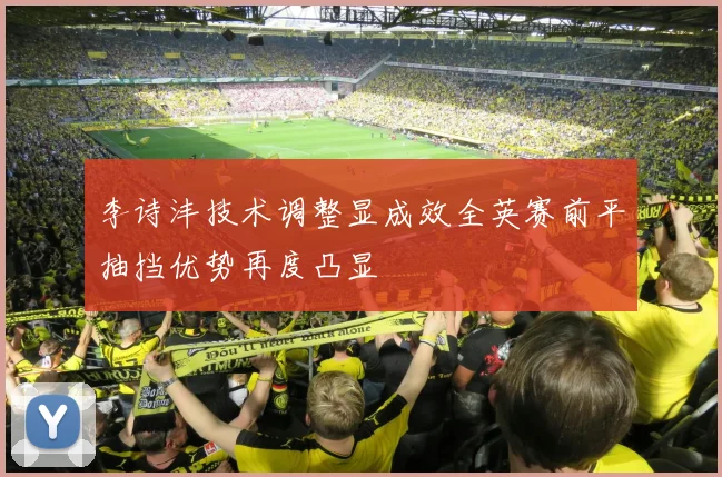 李诗沣技术调整显成效全英赛前平抽挡优势再度凸显