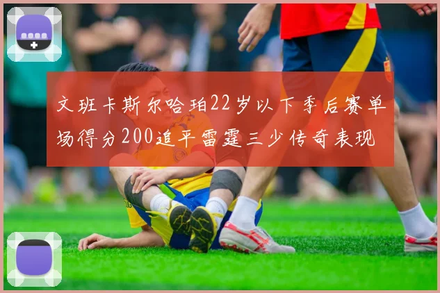 文班卡斯尔哈珀22岁以下季后赛单场得分200追平雷霆三少传奇表现