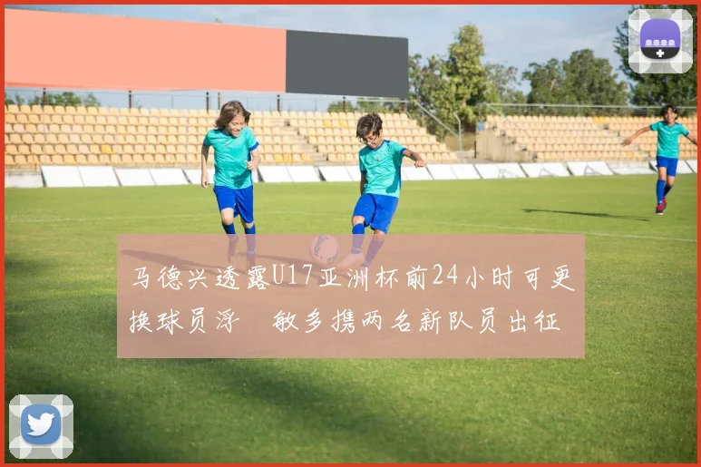 马德兴透露U17亚洲杯前24小时可更换球员浮嶋敏多携两名新队员出征