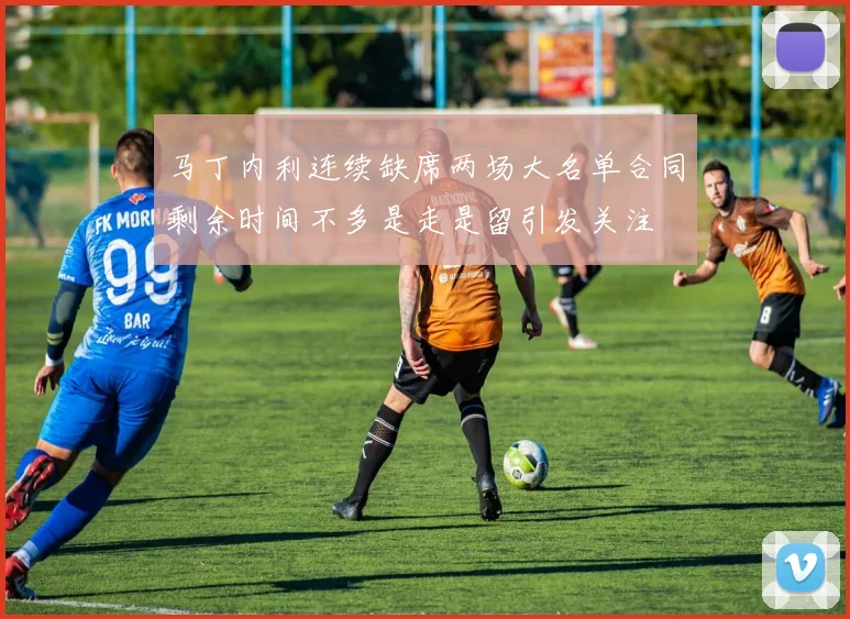 马丁内利连续缺席两场大名单合同剩余时间不多是走是留引发关注