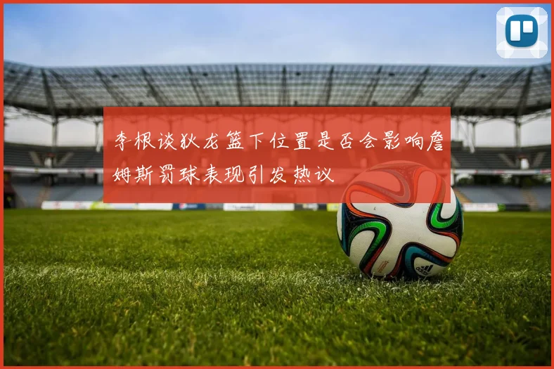 李根谈狄龙篮下位置是否会影响詹姆斯罚球表现引发热议