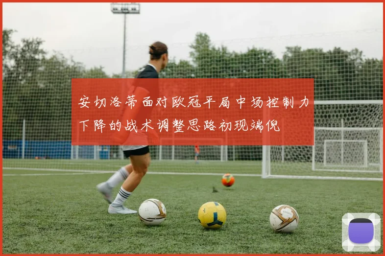 安切洛蒂面对欧冠平局中场控制力下降的战术调整思路初现端倪
