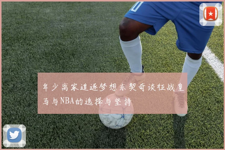 年少离家追逐梦想东契奇谈征战皇马与NBA的选择与坚持