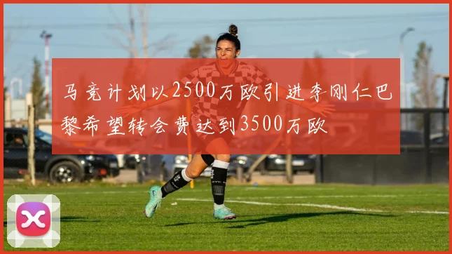 马竞计划以2500万欧引进李刚仁巴黎希望转会费达到3500万欧