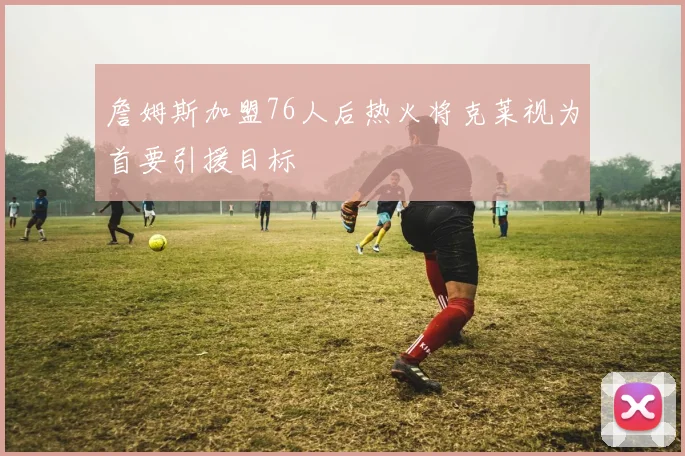 詹姆斯加盟76人后热火将克莱视为首要引援目标