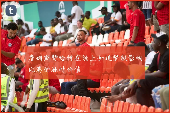 詹姆斯赞哈特在场上如追梦般影响比赛的独特价值
