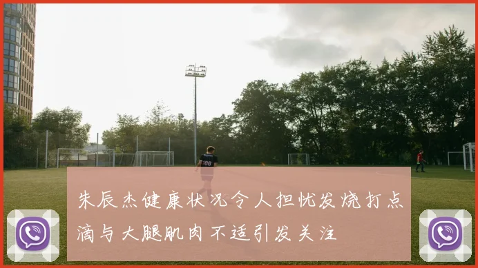 朱辰杰健康状况令人担忧发烧打点滴与大腿肌肉不适引发关注