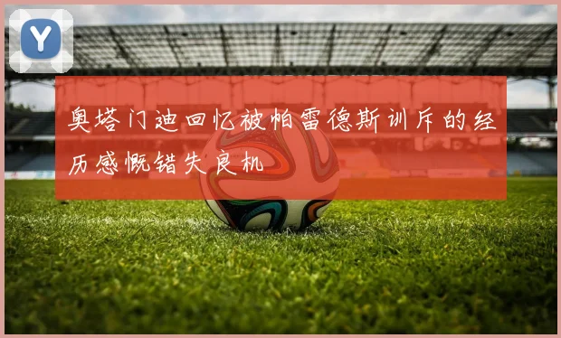 奥塔门迪回忆被帕雷德斯训斥的经历感慨错失良机