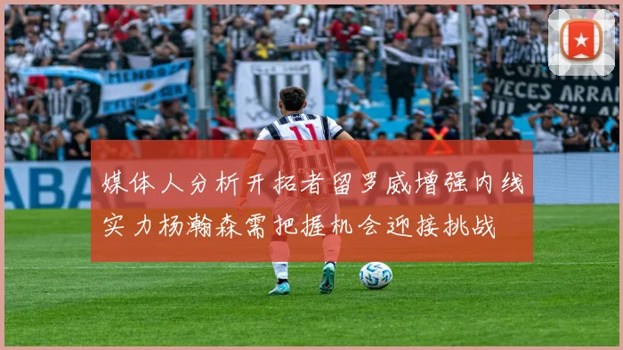 媒体人分析开拓者留罗威增强内线实力杨瀚森需把握机会迎接挑战