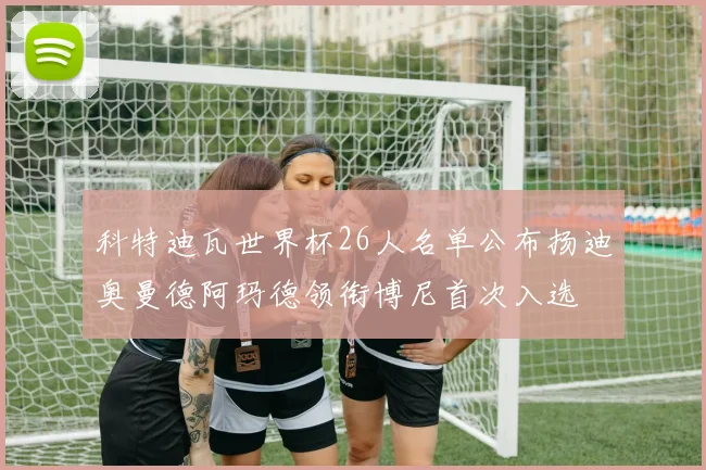 科特迪瓦世界杯26人名单公布扬迪奥曼德阿玛德领衔博尼首次入选