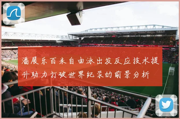 潘展乐百米自由泳出发反应技术提升助力打破世界纪录的前景分析