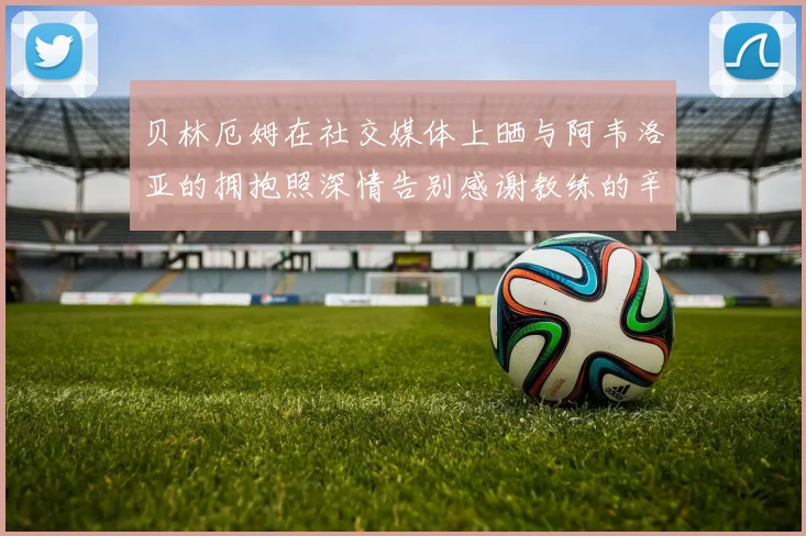 贝林厄姆在社交媒体上晒与阿韦洛亚的拥抱照深情告别感谢教练的辛勤付出