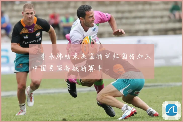偰李永炜结束美国特训归国将加入中国男篮备战新赛季