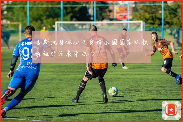 古斯托身体状况良好法国国家队教练组对此表示放心