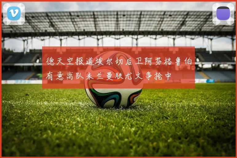 德天空报道埃尔切后卫阿芬格鲁伯有意离队米兰曼联尤文争抢中