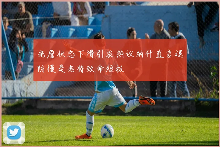 老詹状态下滑引发热议纳什直言退防慢是老将致命短板