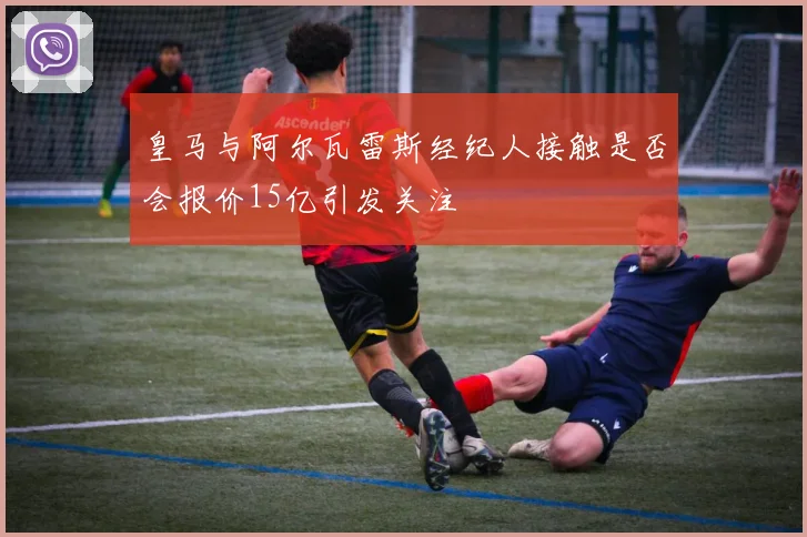 皇马与阿尔瓦雷斯经纪人接触是否会报价15亿引发关注
