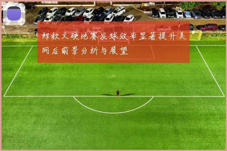 郑钦文硬地赛发球效率显著提升美网后前景分析与展望