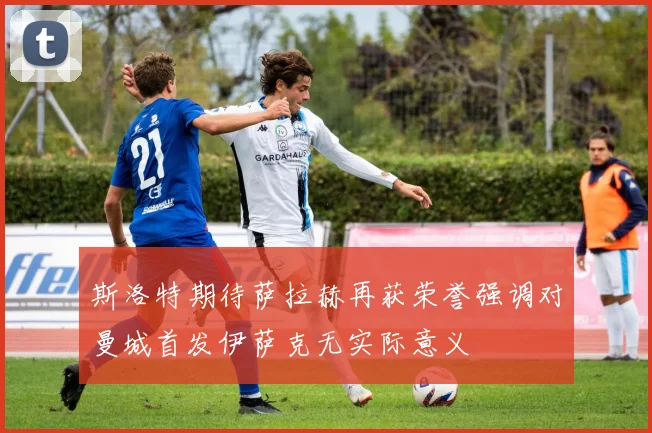 斯洛特期待萨拉赫再获荣誉强调对曼城首发伊萨克无实际意义