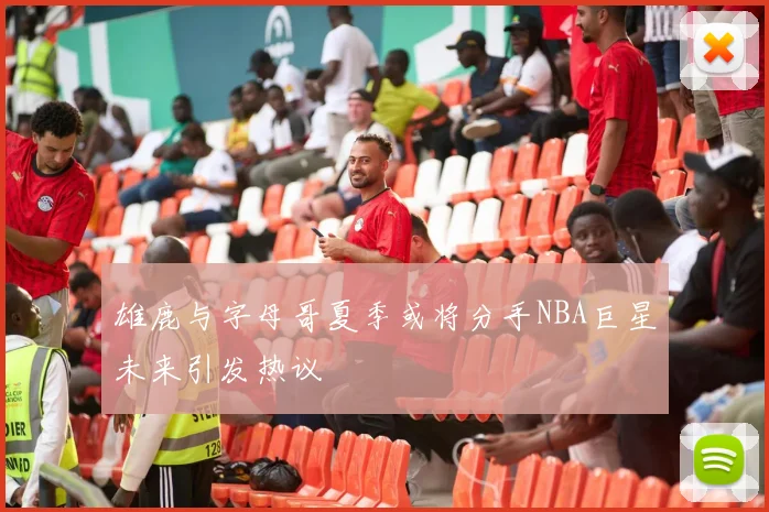 雄鹿与字母哥夏季或将分手NBA巨星未来引发热议